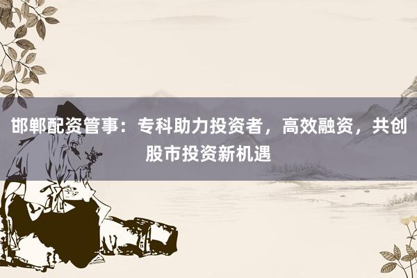 邯郸配资管事：专科助力投资者，高效融资，共创股市投资新机遇