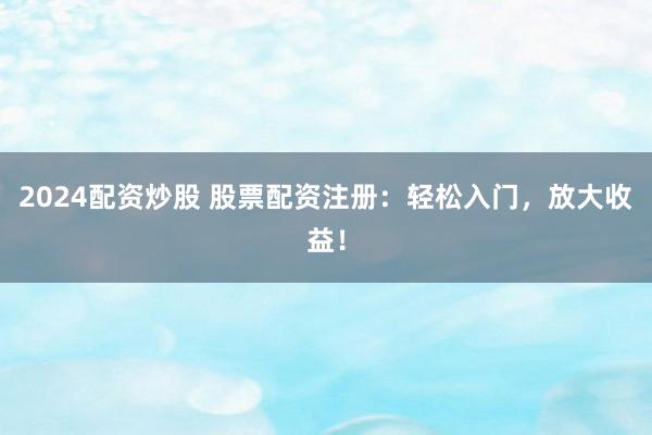 2024配资炒股 股票配资注册：轻松入门，放大收益！
