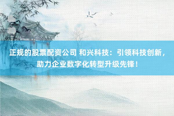 正规的股票配资公司 和兴科技:引领科技创新,助力企业数字化转型升级先锋!