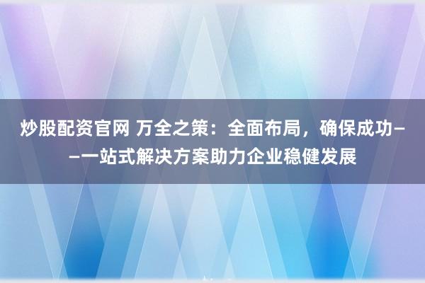 炒股配资官网 万全之策：全面布局，确保成功——一站式解决方案助力企业稳健发展