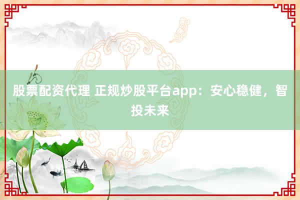 股票配资代理 正规炒股平台app：安心稳健，智投未来