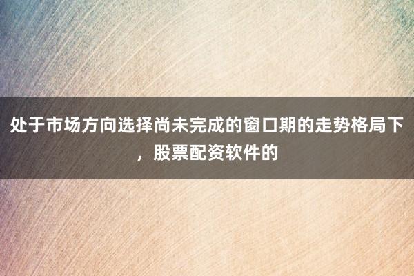 处于市场方向选择尚未完成的窗口期的走势格局下,股票配资软件的