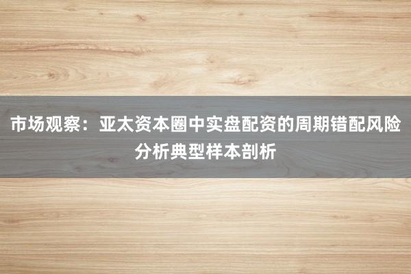 市场观察：亚太资本圈中实盘配资的周期错配风险分析典型样本剖析
