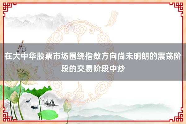 在大中华股票市场围绕指数方向尚未明朗的震荡阶段的交易阶段中炒