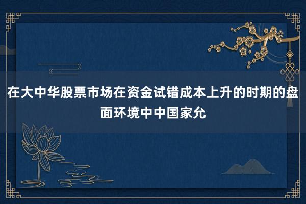 在大中华股票市场在资金试错成本上升的时期的盘面环境中中国家允