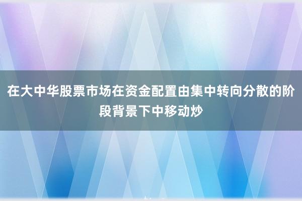 在大中华股票市场在资金配置由集中转向分散的阶段背景下中移动炒