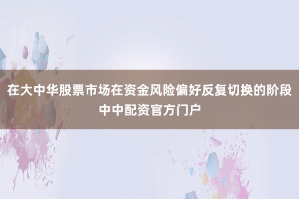 在大中华股票市场在资金风险偏好反复切换的阶段中中配资官方门户