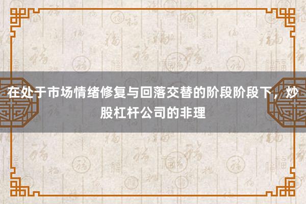 在处于市场情绪修复与回落交替的阶段阶段下,炒股杠杆公司的非理