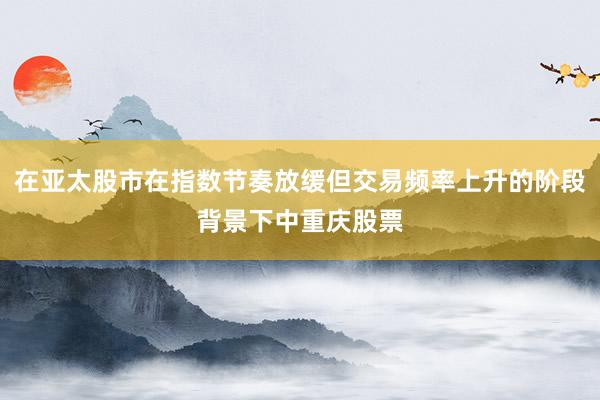 在亚太股市在指数节奏放缓但交易频率上升的阶段背景下中重庆股票