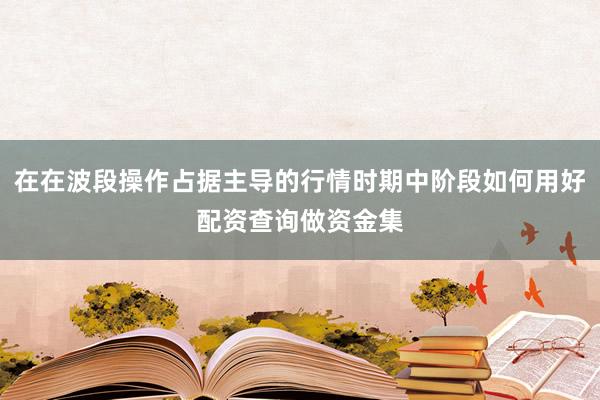 在在波段操作占据主导的行情时期中阶段如何用好配资查询做资金集