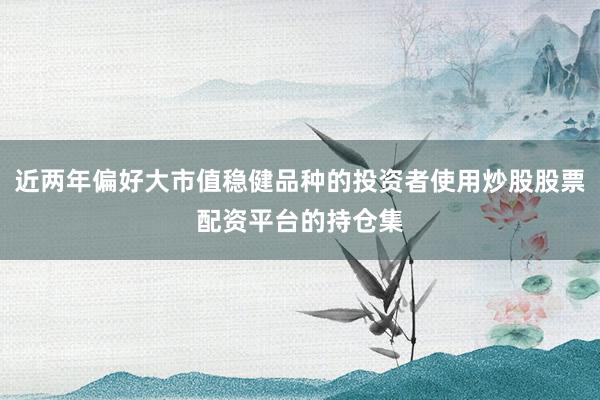 近两年偏好大市值稳健品种的投资者使用炒股股票配资平台的持仓集