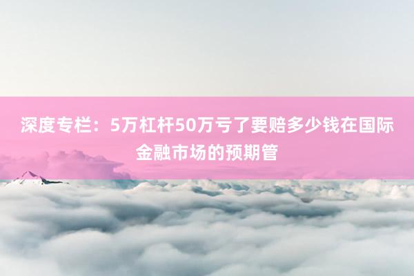 深度专栏：5万杠杆50万亏了要赔多少钱在国际金融市场的预期管