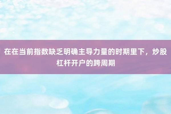 在在当前指数缺乏明确主导力量的时期里下，炒股杠杆开户的跨周期
