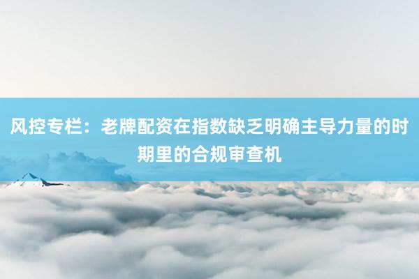 风控专栏：老牌配资在指数缺乏明确主导力量的时期里的合规审查机