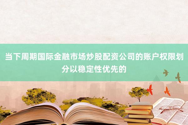 当下周期国际金融市场炒股配资公司的账户权限划分以稳定性优先的