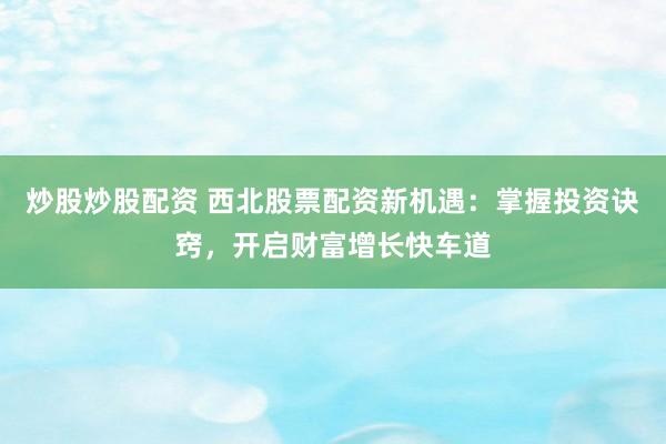 炒股炒股配资 西北股票配资新机遇：掌握投资诀窍，开启财富增长快车道