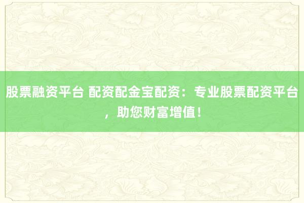 股票融资平台 配资配金宝配资：专业股票配资平台，助您财富增值！