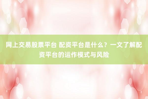 网上交易股票平台 配资平台是什么?一文了解配资平台的运作模式与风险