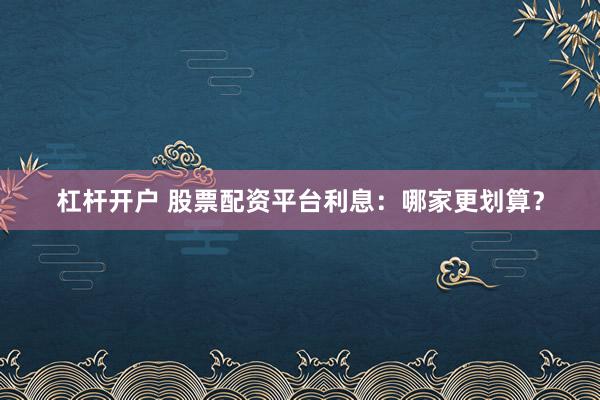 杠杆开户 股票配资平台利息：哪家更划算？