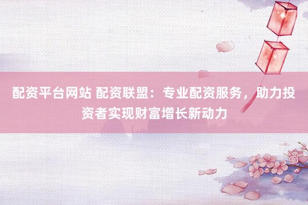 配资平台网站 配资联盟：专业配资服务，助力投资者实现财富增长新动力