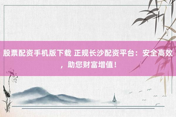 股票配资手机版下载 正规长沙配资平台：安全高效，助您财富增值！