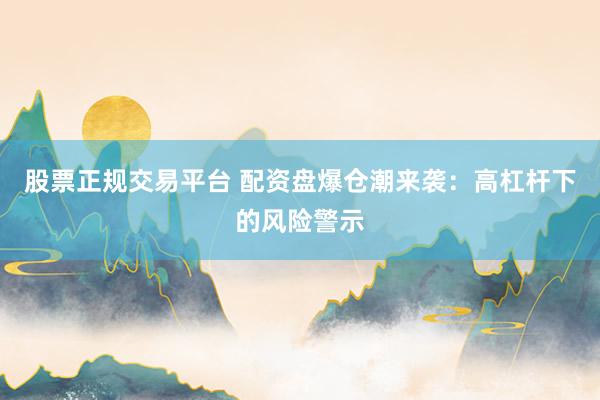 股票正规交易平台 配资盘爆仓潮来袭：高杠杆下的风险警示