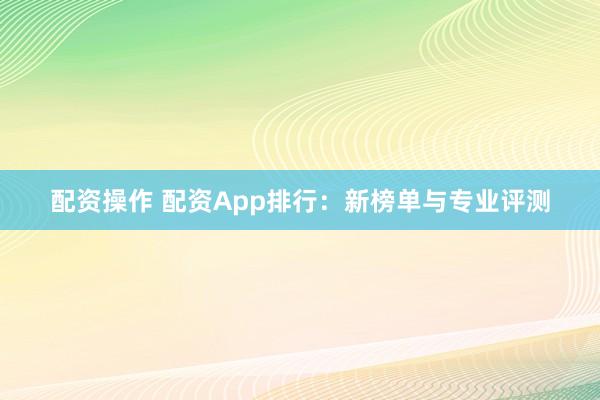 配资操作 配资App排行：新榜单与专业评测