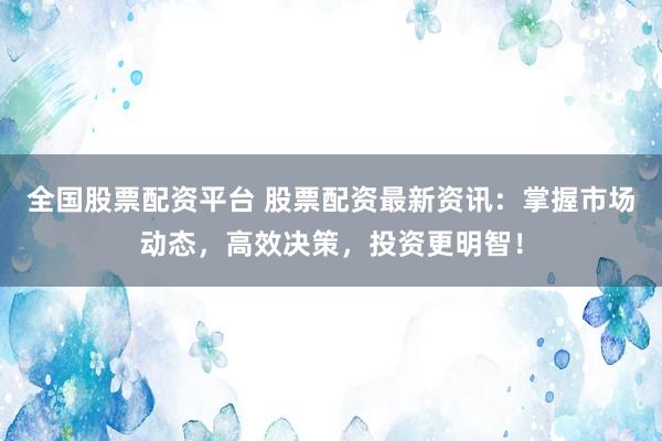 全国股票配资平台 股票配资最新资讯：掌握市场动态，高效决策，投资更明智！
