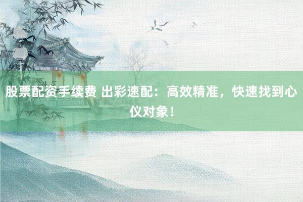 股票配资手续费 出彩速配：高效精准，快速找到心仪对象！