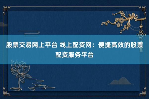 股票交易网上平台 线上配资网：便捷高效的股票配资服务平台