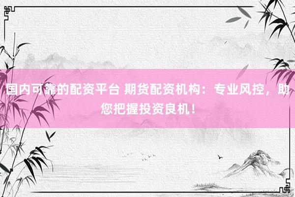 国内可靠的配资平台 期货配资机构：专业风控，助您把握投资良机！
