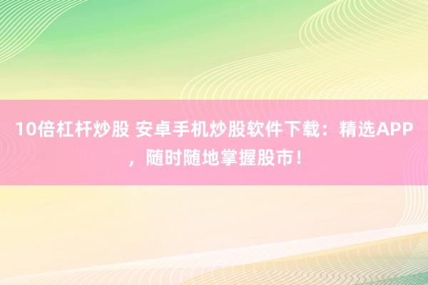 10倍杠杆炒股 安卓手机炒股软件下载：精选APP，随时随地掌握股市！