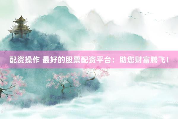 配资操作 最好的股票配资平台：助您财富腾飞！