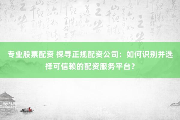 专业股票配资 探寻正规配资公司：如何识别并选择可信赖的配资服务平台？