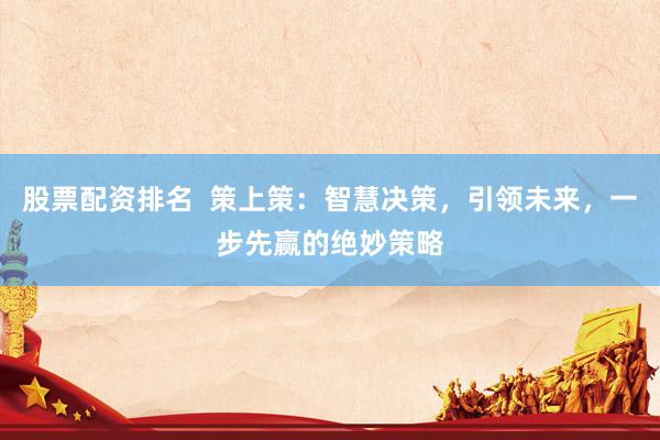 股票配资排名  策上策：智慧决策，引领未来，一步先赢的绝妙策略