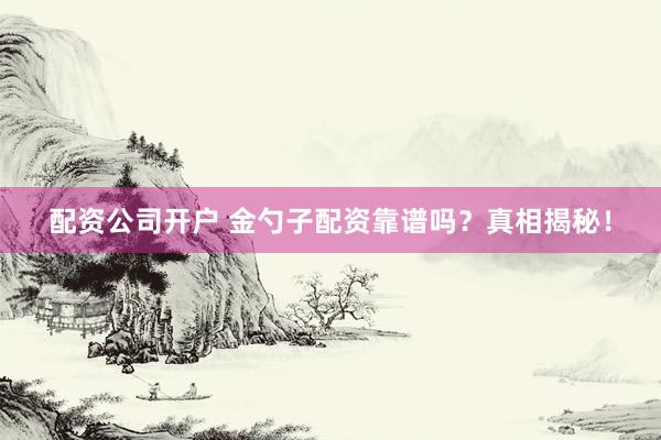 配资公司开户 金勺子配资靠谱吗？真相揭秘！