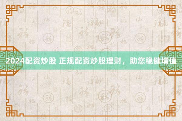 2024配资炒股 正规配资炒股理财，助您稳健增值