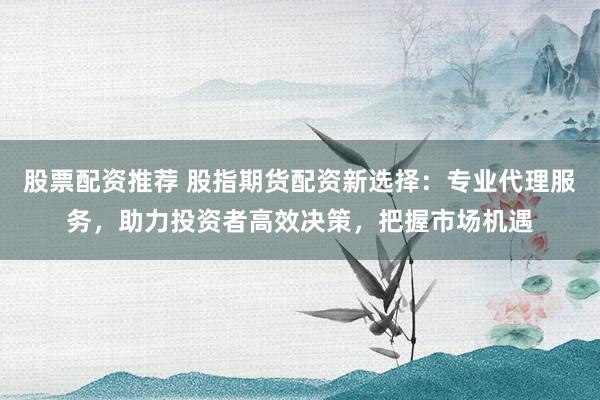 股票配资推荐 股指期货配资新选择:专业代理服务,助力投资者高效决策,把握市场机遇