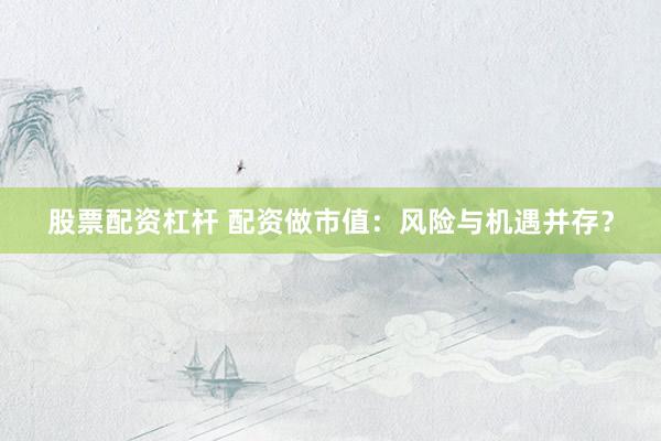 股票配资杠杆 配资做市值：风险与机遇并存？
