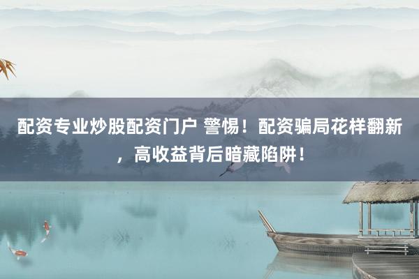 配资专业炒股配资门户 警惕！配资骗局花样翻新，高收益背后暗藏陷阱！
