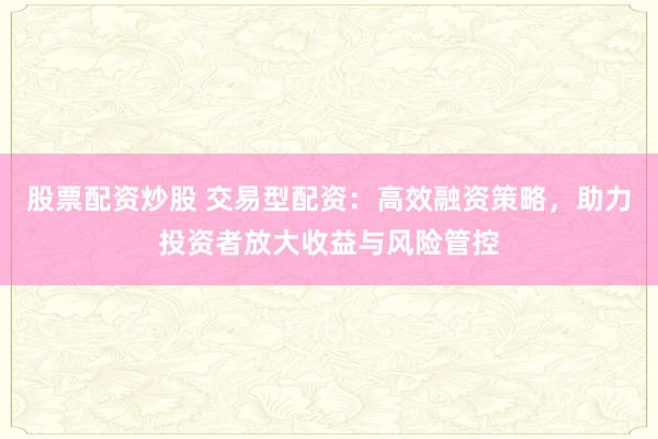 股票配资炒股 交易型配资：高效融资策略，助力投资者放大收益与风险管控