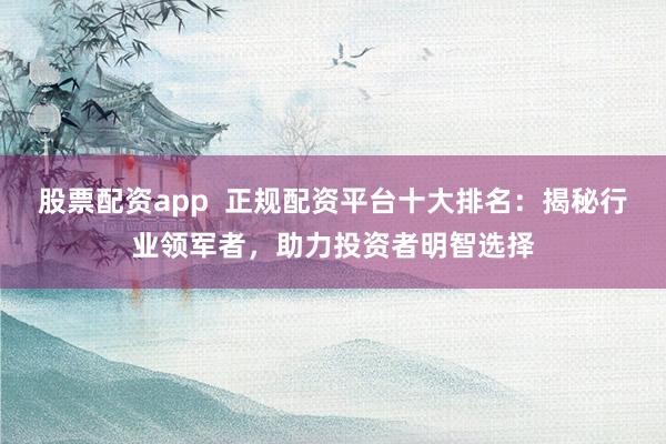 股票配资app  正规配资平台十大排名：揭秘行业领军者，助力投资者明智选择