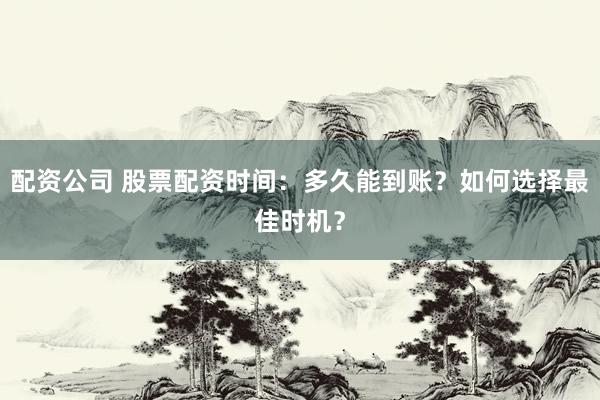 配资公司 股票配资时间：多久能到账？如何选择最佳时机？