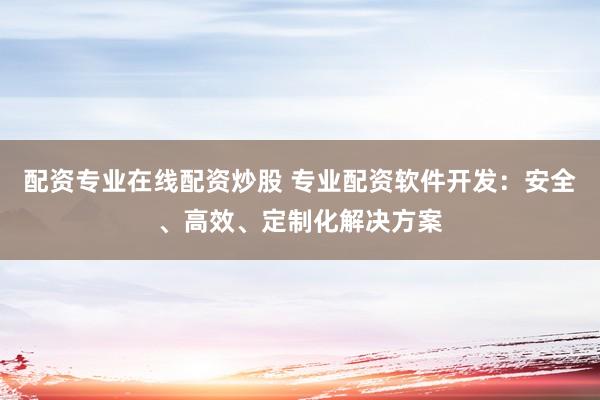 配资专业在线配资炒股 专业配资软件开发：安全、高效、定制化解决方案