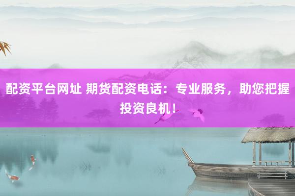 配资平台网址 期货配资电话：专业服务，助您把握投资良机！