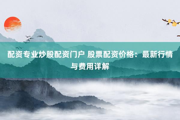 配资专业炒股配资门户 股票配资价格：最新行情与费用详解