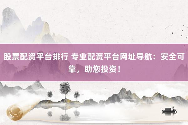 股票配资平台排行 专业配资平台网址导航：安全可靠，助您投资！