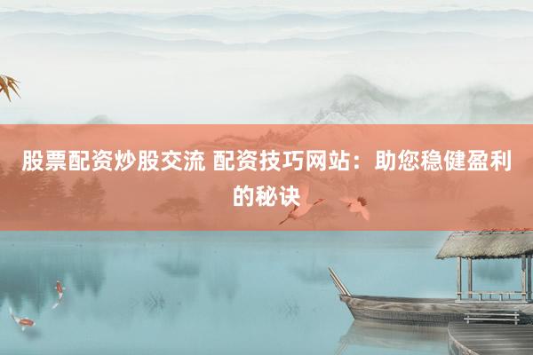 股票配资炒股交流 配资技巧网站：助您稳健盈利的秘诀