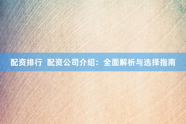 配资排行  配资公司介绍：全面解析与选择指南
