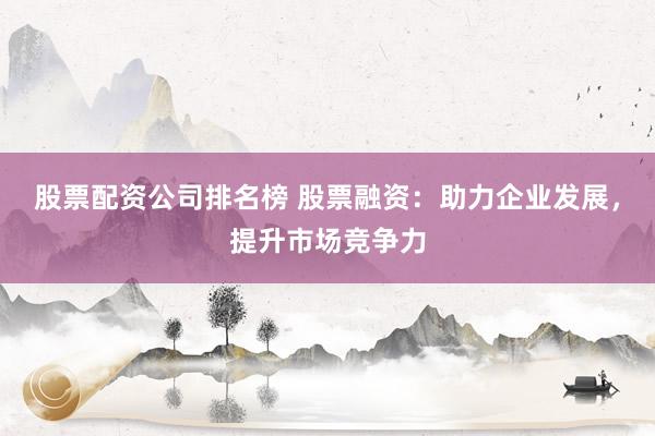 股票配资公司排名榜 股票融资：助力企业发展，提升市场竞争力